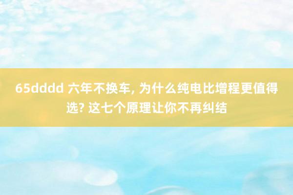 65dddd 六年不换车, 为什么纯电比增程更值得选? 这七个原理让你不再纠结