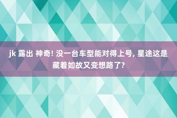 jk 露出 神奇! 没一台车型能对得上号, 星途这是藏着如故又变想路了?