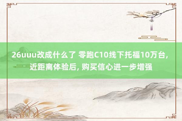 26uuu改成什么了 零跑C10线下托福10万台, 近距离体验后, 购买信心进一步增强