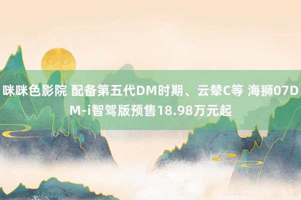 咪咪色影院 配备第五代DM时期、云辇C等 海狮07DM-i智驾版预售18.98万元起