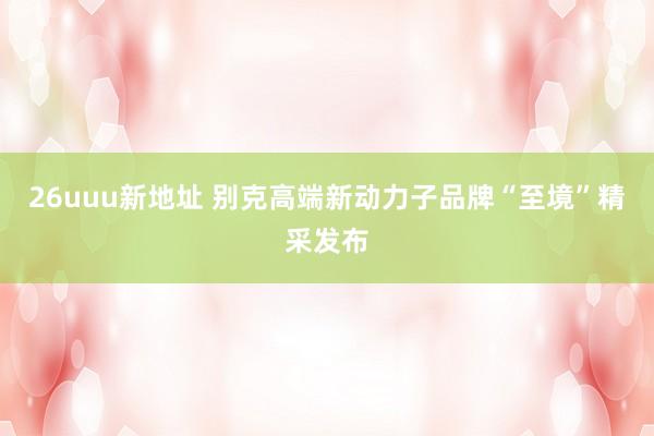 26uuu新地址 别克高端新动力子品牌“至境”精采发布