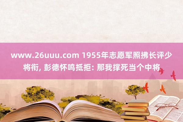 www.26uuu.com 1955年志愿军照拂长评少将衔, 彭德怀鸣抵拒: 那我撑死当个中将