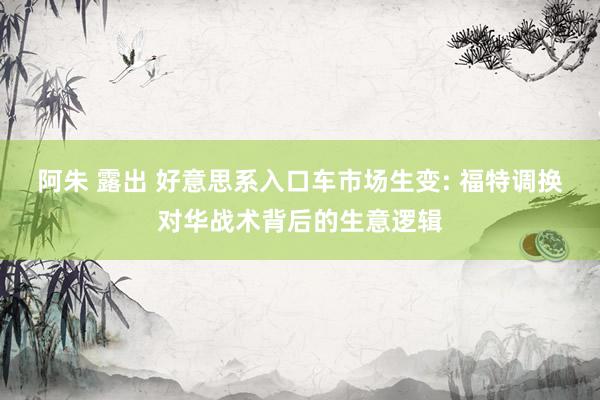阿朱 露出 好意思系入口车市场生变: 福特调换对华战术背后的生意逻辑