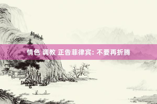 情色 调教 正告菲律宾: 不要再折腾