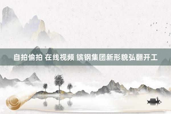 自拍偷拍 在线视频 镔钢集团新形貌弘翻开工