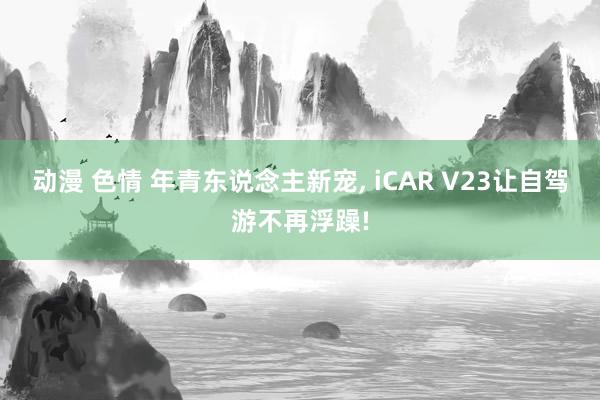 动漫 色情 年青东说念主新宠, iCAR V23让自驾游不再浮躁!