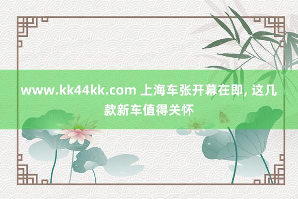 www.kk44kk.com 上海车张开幕在即, 这几款新车值得关怀