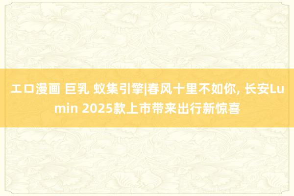 エロ漫画 巨乳 蚁集引擎|春风十里不如你, 长安Lumin 2025款上市带来出行新惊喜
