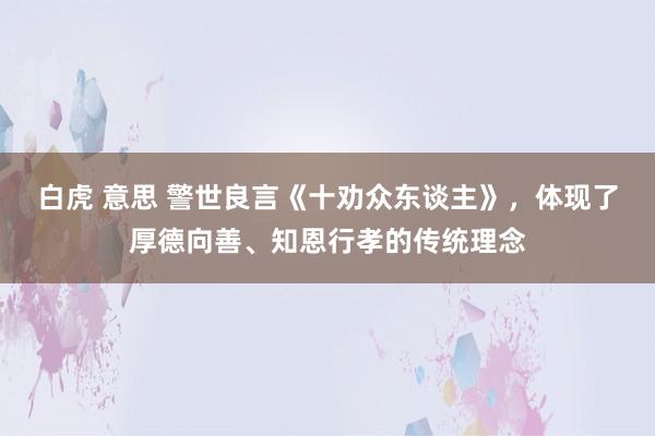 白虎 意思 警世良言《十劝众东谈主》，体现了厚德向善、知恩行孝的传统理念