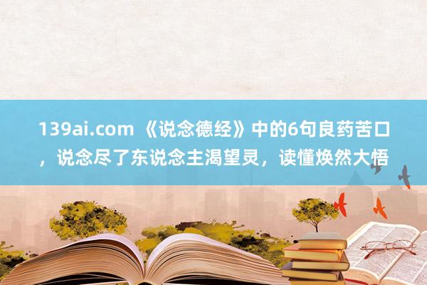 139ai.com 《说念德经》中的6句良药苦口，说念尽了东说念主渴望灵，读懂焕然大悟
