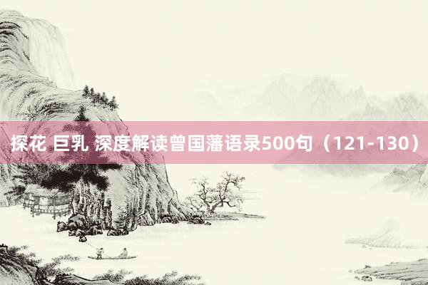 探花 巨乳 深度解读曾国藩语录500句（121-130）