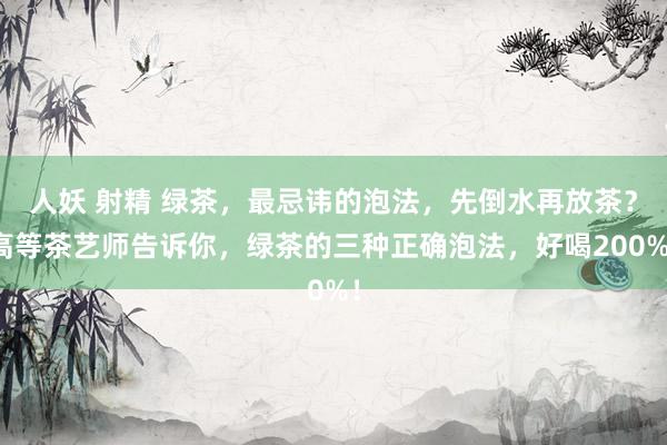 人妖 射精 绿茶，最忌讳的泡法，先倒水再放茶？高等茶艺师告诉你，绿茶的三种正确泡法，好喝200%！