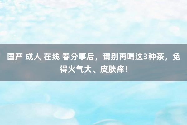 国产 成人 在线 春分事后，请别再喝这3种茶，免得火气大、皮肤痒！