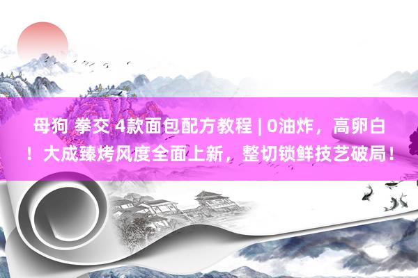 母狗 拳交 4款面包配方教程 | 0油炸，高卵白！大成臻烤风度全面上新，整切锁鲜技艺破局！