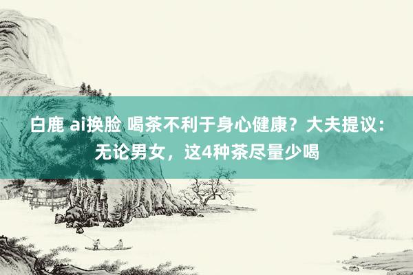 白鹿 ai换脸 喝茶不利于身心健康？大夫提议：无论男女，这4种茶尽量少喝