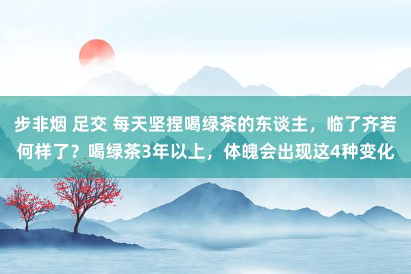 步非烟 足交 每天坚捏喝绿茶的东谈主，临了齐若何样了？喝绿茶3年以上，体魄会出现这4种变化