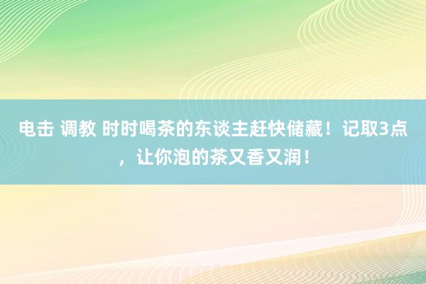 电击 调教 时时喝茶的东谈主赶快储藏！记取3点，让你泡的茶又香又润！