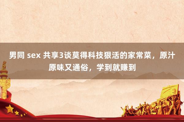 男同 sex 共享3谈莫得科技狠活的家常菜，原汁原味又通俗，学到就赚到