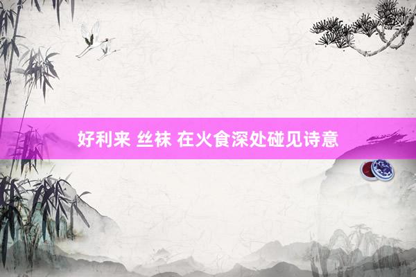 好利来 丝袜 在火食深处碰见诗意