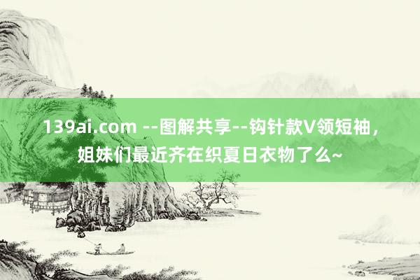 139ai.com --图解共享--钩针款V领短袖，姐妹们最近齐在织夏日衣物了么~