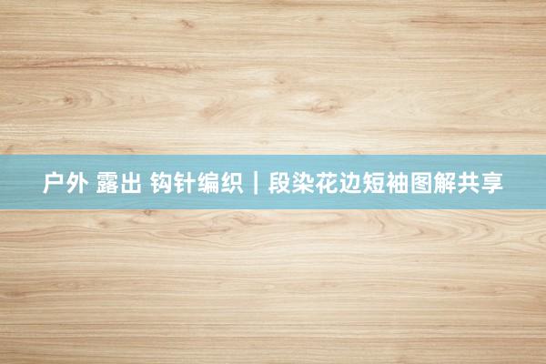 户外 露出 钩针编织｜段染花边短袖图解共享