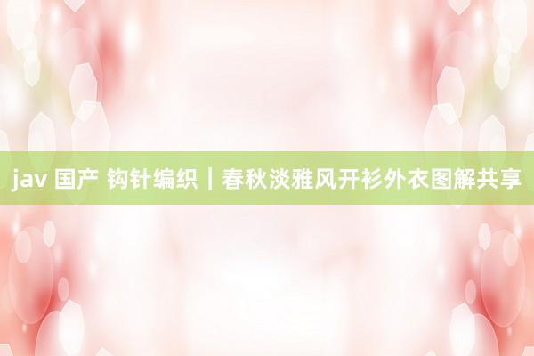 jav 国产 钩针编织｜春秋淡雅风开衫外衣图解共享