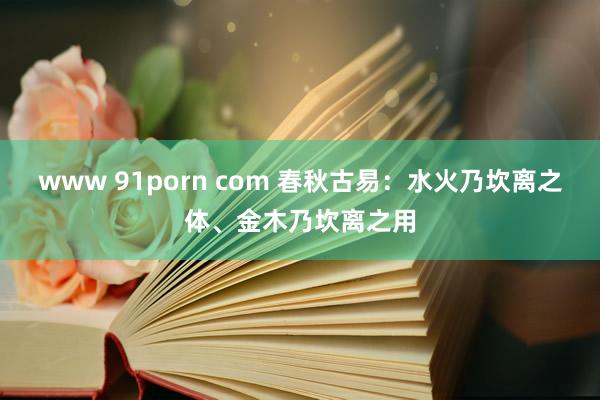 www 91porn com 春秋古易：水火乃坎离之体、金木乃坎离之用