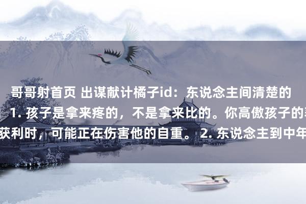 哥哥射首页 出谋献计橘子id:东说念主间清楚的 30 句话,读完蓦的醒悟:1. 孩子是拿来疼的,不是拿来比的。你高傲孩子的获利时,可能正在伤害他的自重。 2. 东说念主到中年,没病没灾即是最大的福泽...