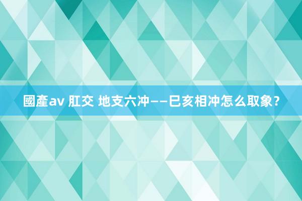 國產av 肛交 地支六冲——巳亥相冲怎么取象？