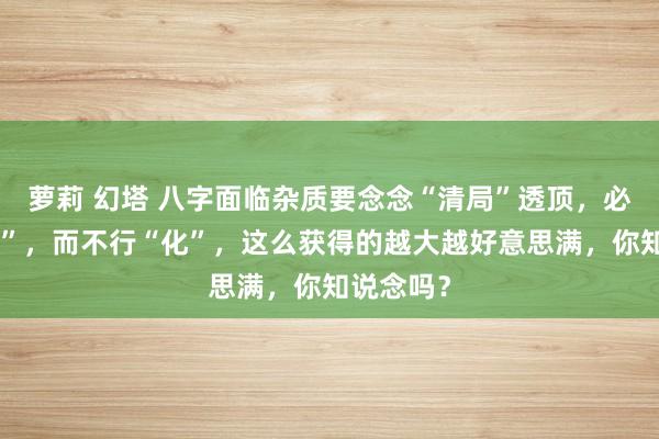 萝莉 幻塔 八字面临杂质要念念“清局”透顶，必须要“制”，而不行“化”，这么获得的越大越好意思满，你知说念吗？