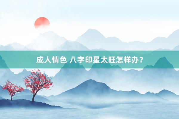 成人情色 八字印星太旺怎样办？