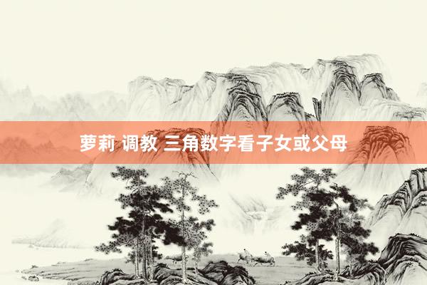萝莉 调教 三角数字看子女或父母