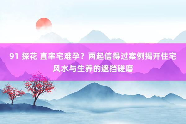 91 探花 直率宅难孕？两起信得过案例揭开住宅风水与生养的遮挡磋磨