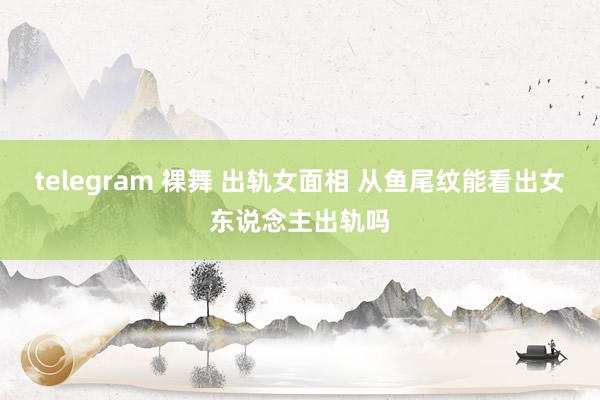 telegram 裸舞 出轨女面相 从鱼尾纹能看出女东说念主出轨吗