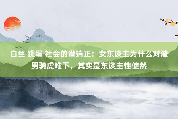白丝 跳蛋 社会的潜端正：女东谈主为什么对渣男骑虎难下，其实是东谈主性使然