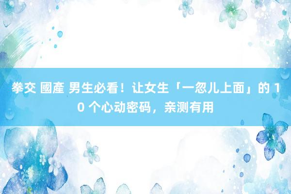 拳交 國產 男生必看！让女生「一忽儿上面」的 10 个心动密码，亲测有用