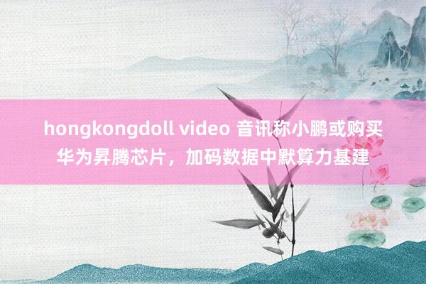hongkongdoll video 音讯称小鹏或购买华为昇腾芯片，加码数据中默算力基建