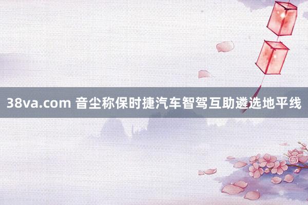 38va.com 音尘称保时捷汽车智驾互助遴选地平线