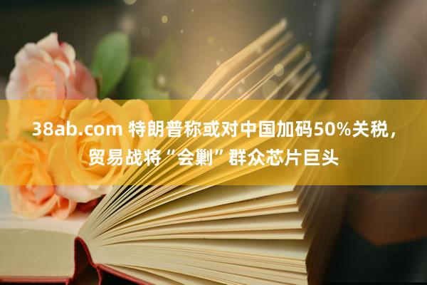 38ab.com 特朗普称或对中国加码50%关税，贸易战将“会剿”群众芯片巨头