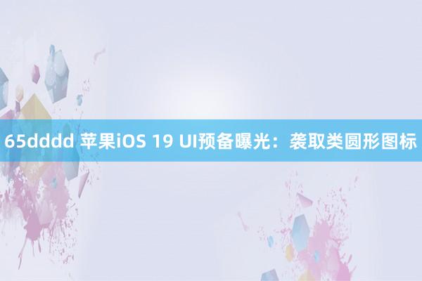 65dddd 苹果iOS 19 UI预备曝光：袭取类圆形图标