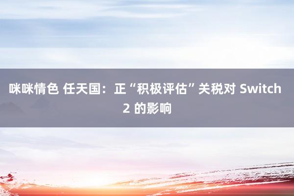 咪咪情色 任天国：正“积极评估”关税对 Switch 2 的影响