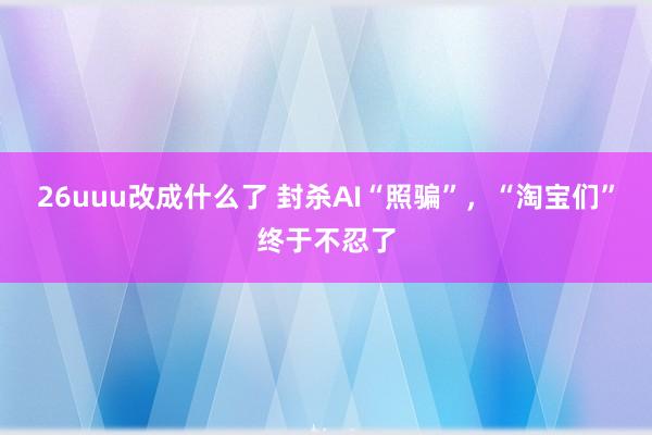 26uuu改成什么了 封杀AI“照骗”，“淘宝们”终于不忍了