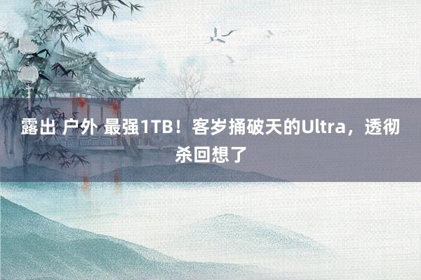 露出 户外 最强1TB！客岁捅破天的Ultra，透彻杀回想了