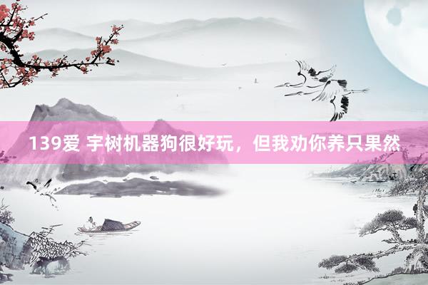 139爱 宇树机器狗很好玩，但我劝你养只果然