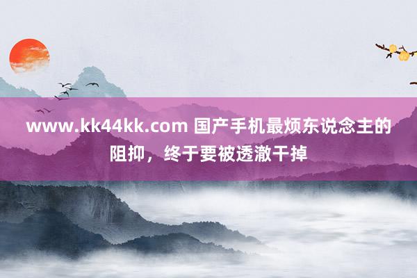 www.kk44kk.com 国产手机最烦东说念主的阻抑，终于要被透澈干掉