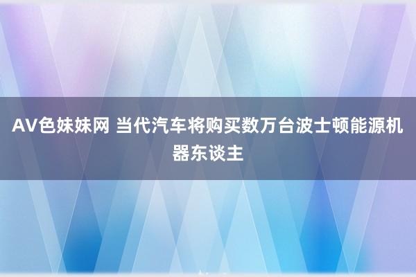AV色妹妹网 当代汽车将购买数万台波士顿能源机器东谈主