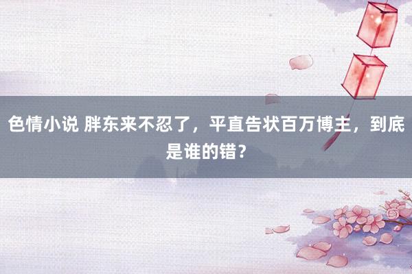 色情小说 胖东来不忍了，平直告状百万博主，到底是谁的错？