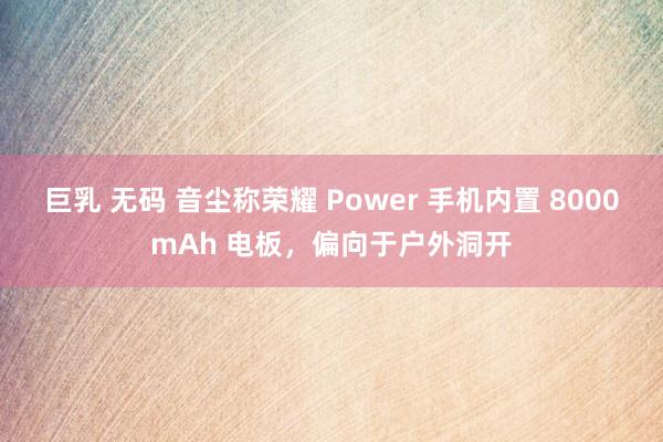 巨乳 无码 音尘称荣耀 Power 手机内置 8000mAh 电板，偏向于户外洞开